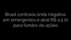 ​Brasil contraria onda negativa em emergentes e atrai R$ 4,5 bi para fundos de ações 